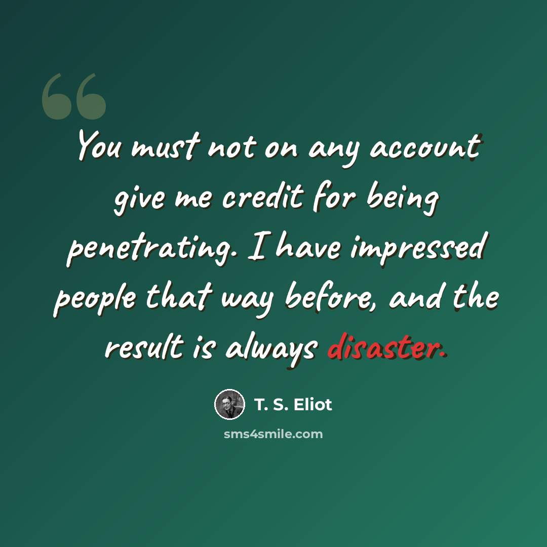 “You must not on any account give me credit for being penetrating. I have impressed people that way before, and the result is always disaster.” quote by T. S. Eliot