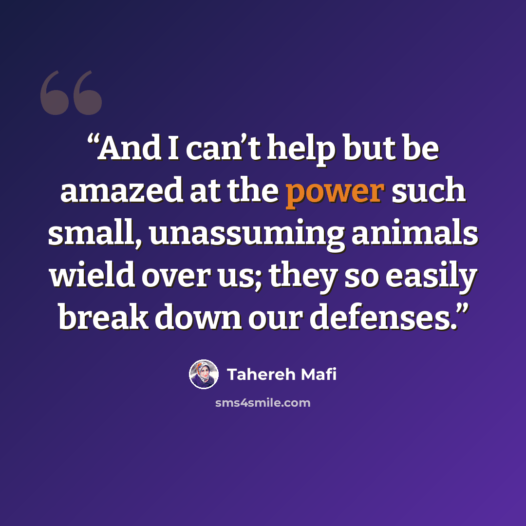 “And I can’t help but be amazed at the power such small, unassuming animals wield over us; they so easily break down our defenses.” quote by Tahereh Mafi