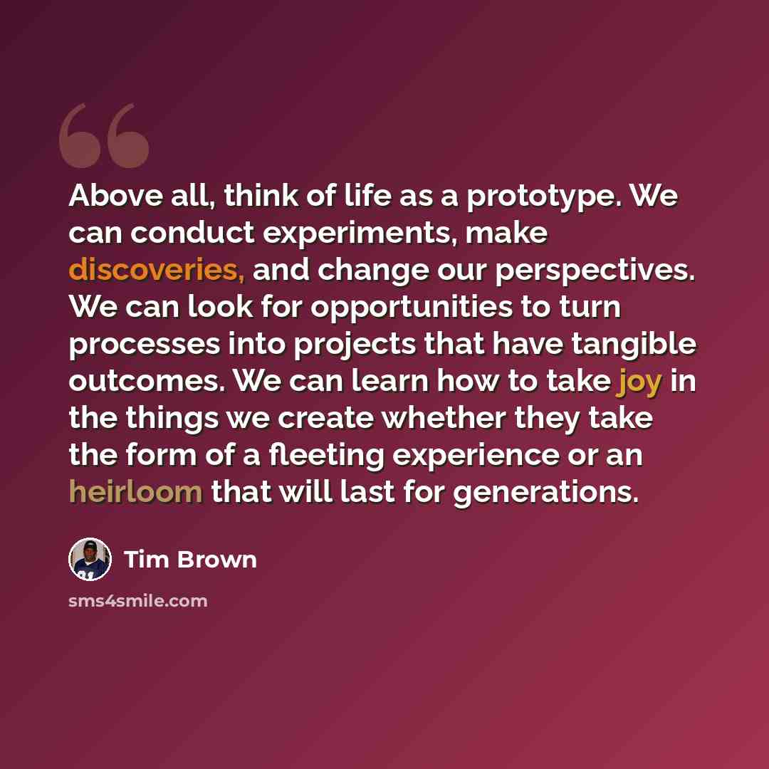 “Above all, think of life as a prototype. We can conduct experiments, make discoveries, and change our perspectives. We can look for opportunities to turn processes into projects that have tangible outcomes. We can learn how to take joy in the things we create whether they take the form of a…” quote by Tim Brown