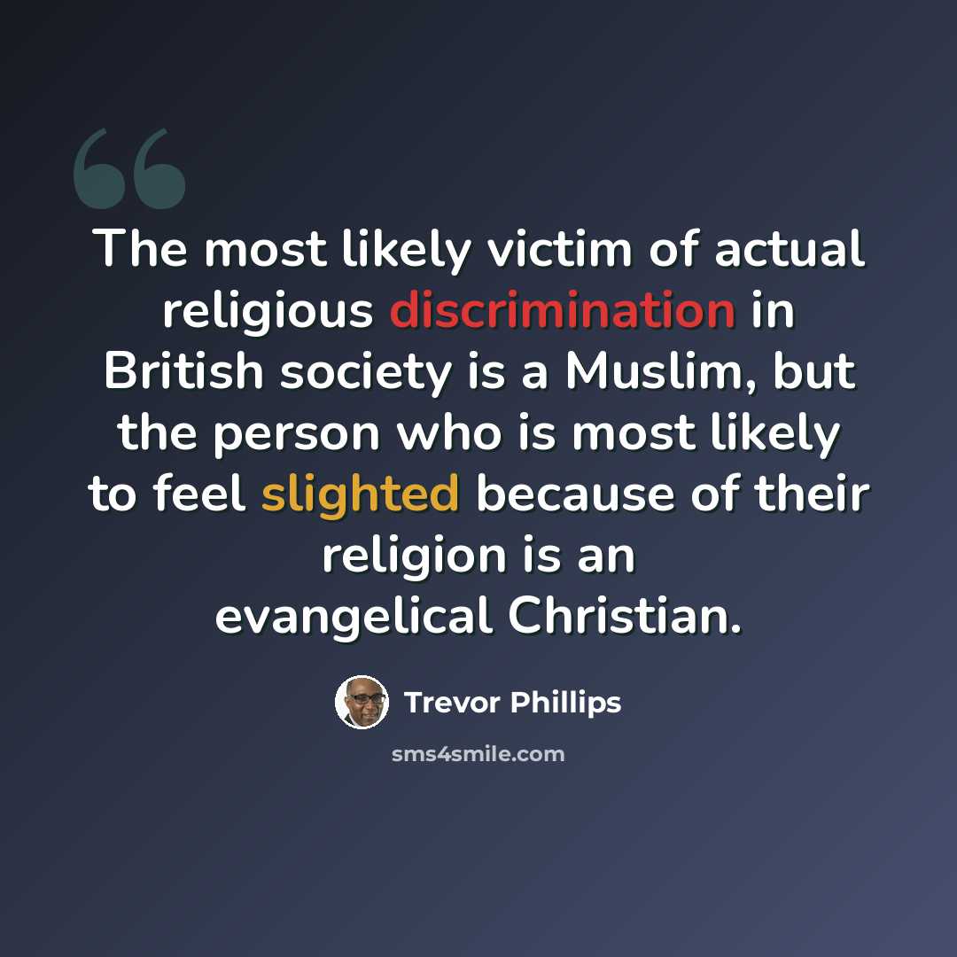 “The most likely victim of actual religious discrimination in British society is a Muslim, but the person who is most likely to feel slighted because of their religion is an evangelical Christian.” quote by Trevor Phillips