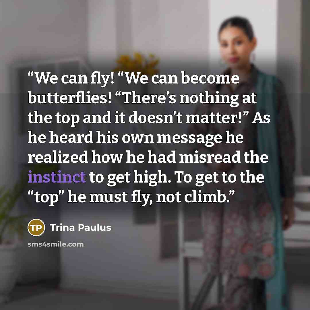 “We can fly! “We can become butterflies! “There’s nothing at the top and it doesn’t matter!” As he heard his own message he realized how he had misread the instinct to get high. To get to the “top” he must fly, not climb.” quote by Trina Paulus