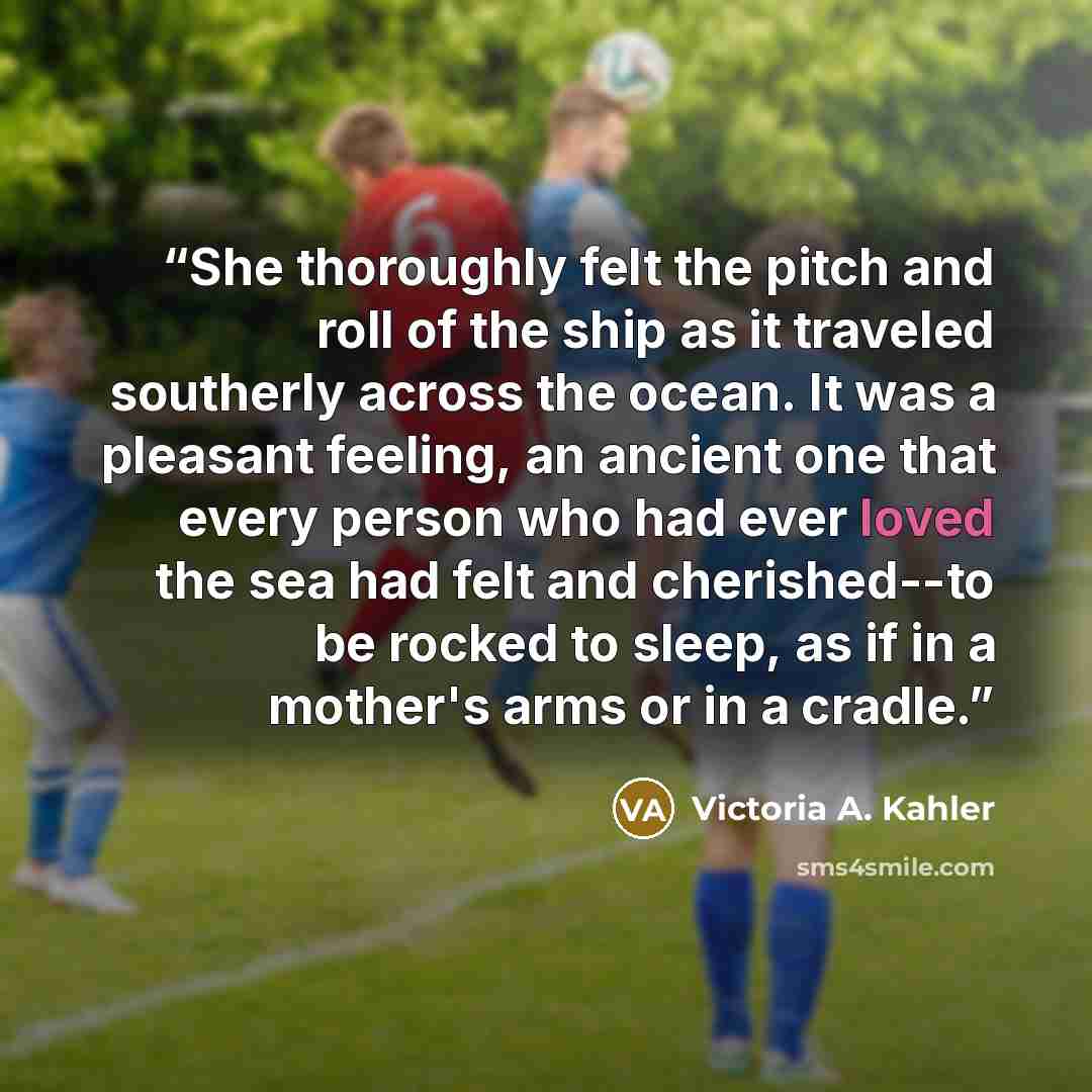 “She thoroughly felt the pitch and roll of the ship as it traveled southerly across the ocean. It was a pleasant feeling, an ancient one that every person who had ever loved the sea had felt and cherished--to be rocked to sleep, as if in a mother's arms or in a cradle.” quote by Victoria A. Kahler