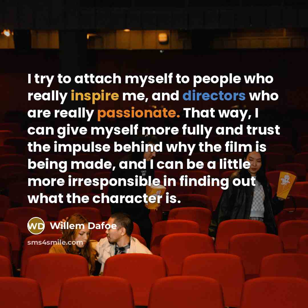 “I try to attach myself to people who really inspire me, and directors who are really passionate. That way, I can give myself more fully and trust the impulse behind why the film is being made, and I can be a little more irresponsible in finding out what the character is.” quote by Willem Dafoe