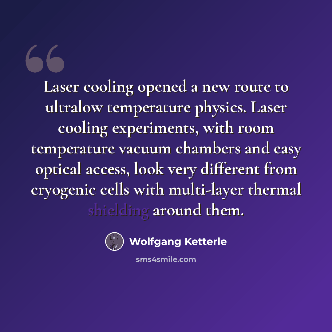 “Laser cooling opened a new route to ultralow temperature physics. Laser cooling experiments, with room temperature vacuum chambers and easy optical access, look very different from cryogenic cells with multi-layer thermal shielding around them.” quote by Wolfgang Ketterle