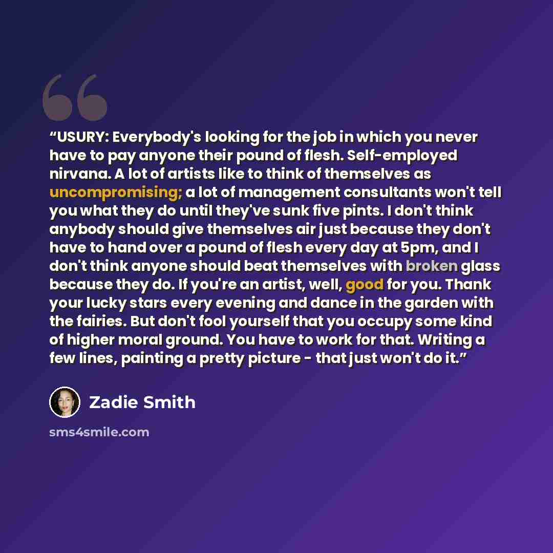 “USURY: Everybody's looking for the job in which you never have to pay anyone their pound of flesh. Self-employed nirvana. A lot of artists like to think of themselves as uncompromising; a lot of management consultants won't tell you what they do until they've sunk five pints. I don't think anybody…” quote by Zadie Smith