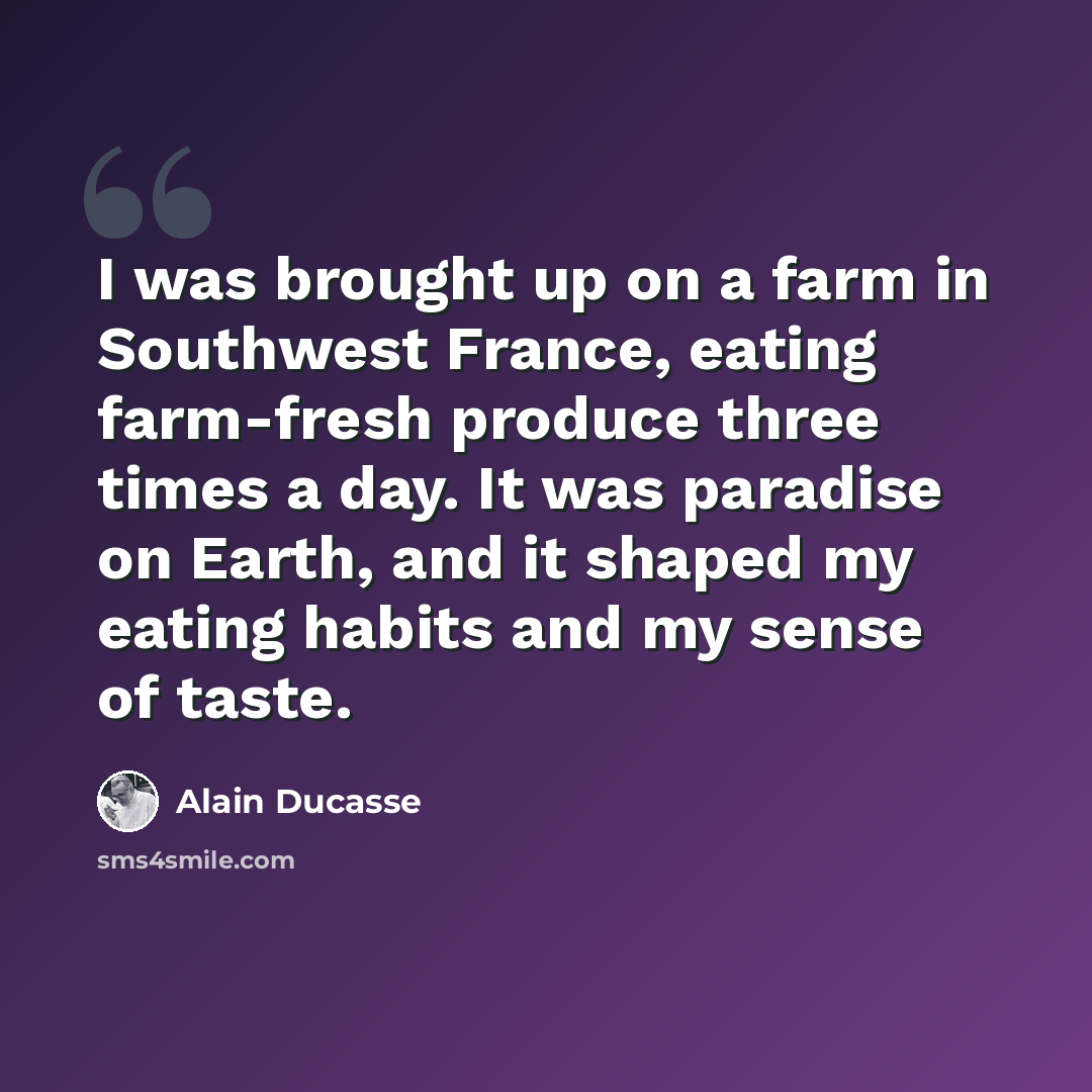 “I was brought up on a farm in Southwest France, eating farm-fresh produce three times a day. It was paradise on Earth, and it shaped my eating habits and my sense of taste.” quote by Alain Ducasse