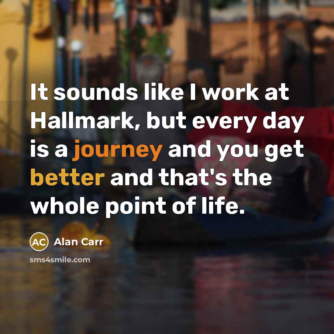 “It sounds like I work at Hallmark, but every day is a journey and you get better and that's the whole point of life.” quote by Alan Carr