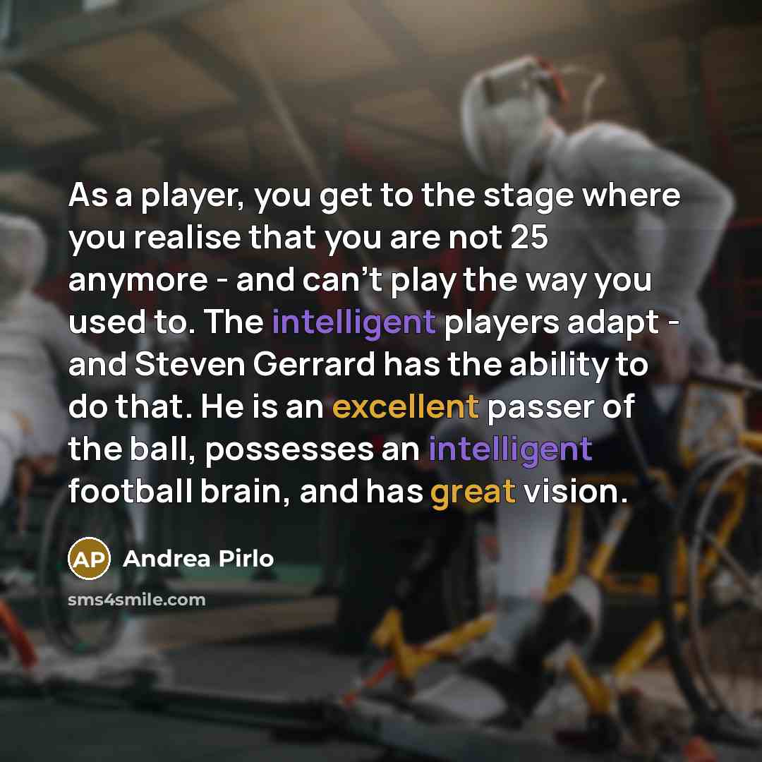 “As a player, you get to the stage where you realise that you are not 25 anymore - and can't play the way you used to. The intelligent players adapt - and Steven Gerrard has the ability to do that. He is an excellent passer of the ball, possesses an intelligent football brain, and has great vision.” quote by Andrea Pirlo