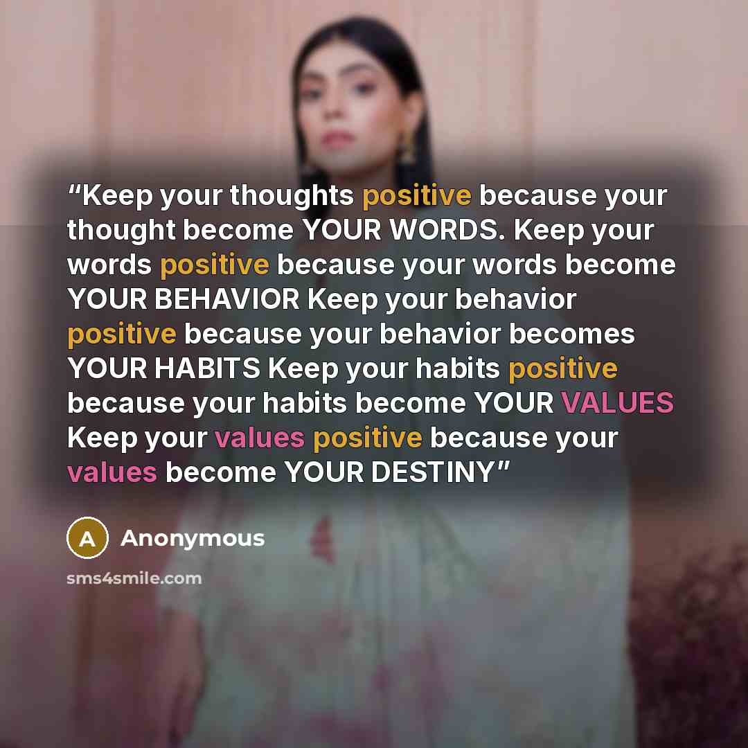 “Keep your thoughts positive because your thought become YOUR WORDS. Keep your words positive because your words become YOUR BEHAVIOR Keep your behavior positive because your behavior becomes YOUR HABITS Keep your habits positive because your habits become YOUR VALUES Keep your values positive…” quote by Anonymous
