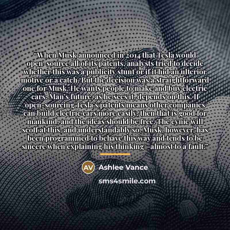 “When Musk announced in 2014 that Tesla would open-source all of its patents, analysts tried to decide whether this was a publicity stunt or if it hid an ulterior motive or a catch. But the decision was a straightforward one for Musk. He wants people to make and buy electric cars. Man’s future, as…” quote by Ashlee Vance