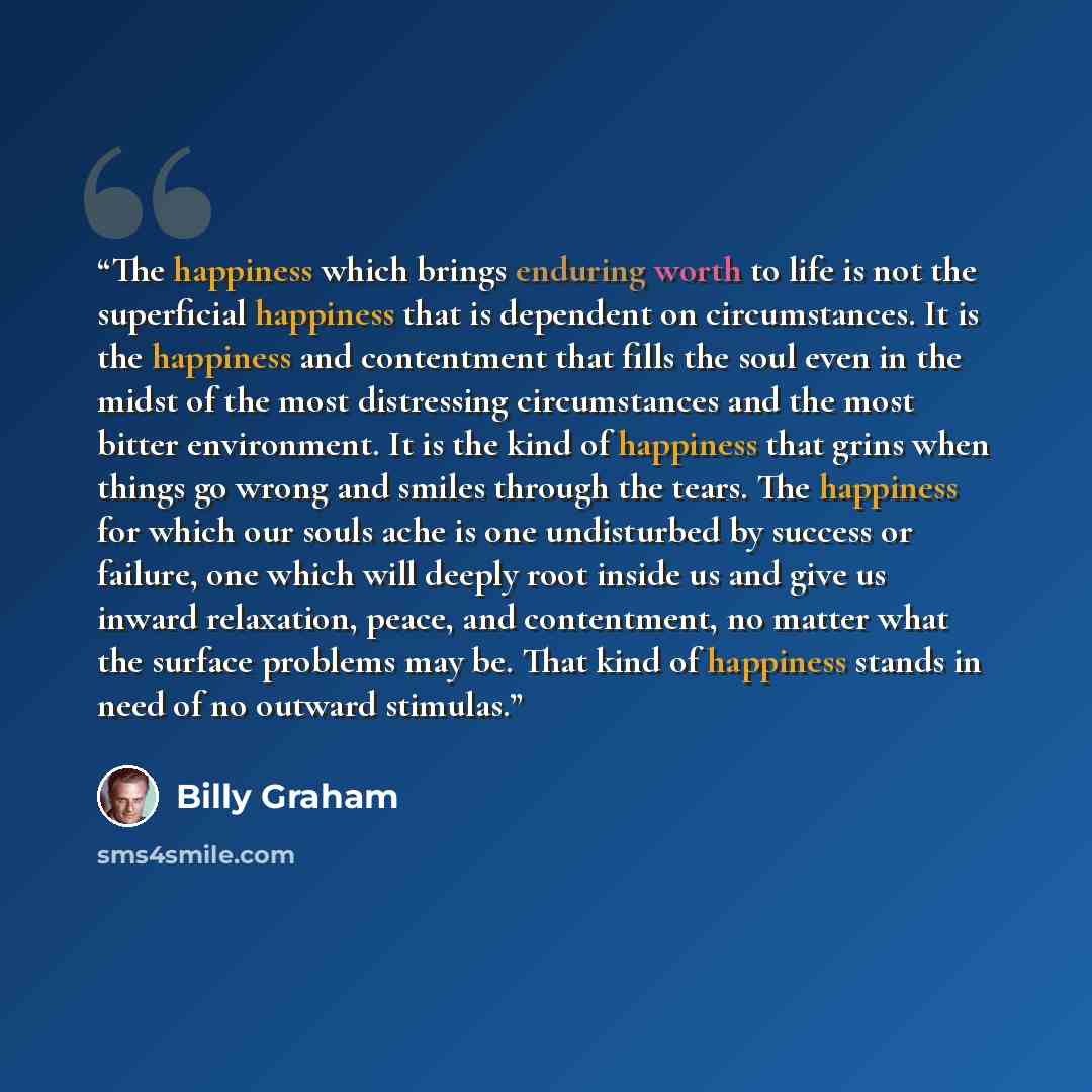 “The happiness which brings enduring worth to life is not the superficial happiness that is dependent on circumstances. It is the happiness and contentment that fills the soul even in the midst of the most distressing circumstances and the most bitter environment. It is the kind of happiness that…” quote by Billy Graham