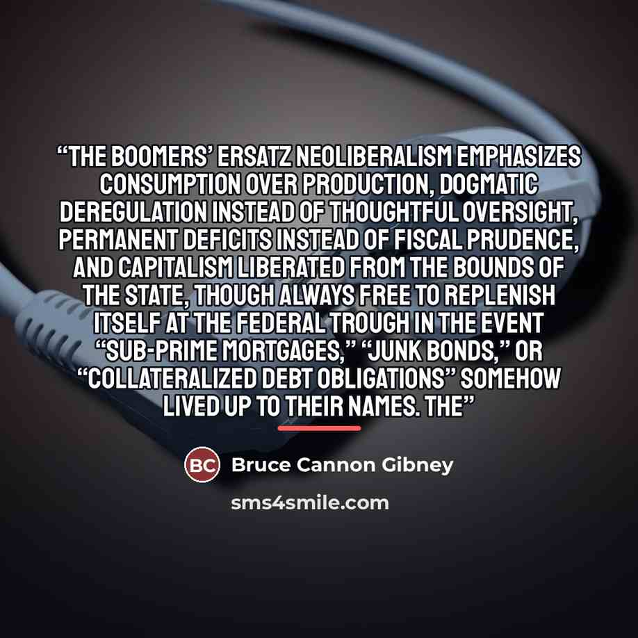 “The Boomers’ ersatz neoliberalism emphasizes consumption over production, dogmatic deregulation instead of thoughtful oversight, permanent deficits instead of fiscal prudence, and capitalism liberated from the bounds of the state, though always free to replenish itself at the federal trough in the…” quote by Bruce Cannon Gibney