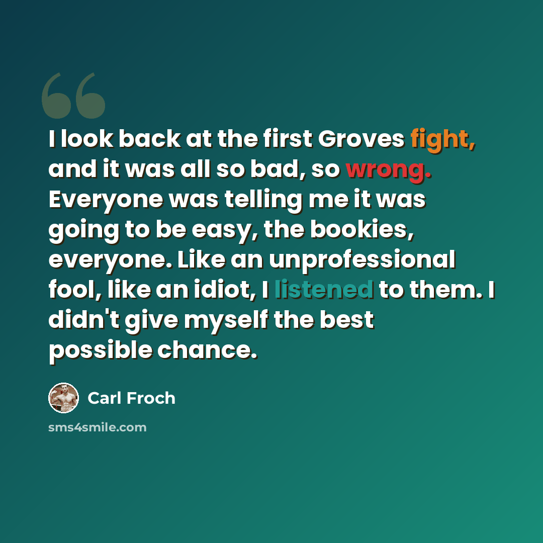 “I look back at the first Groves fight, and it was all so bad, so wrong. Everyone was telling me it was going to be easy, the bookies, everyone. Like an unprofessional fool, like an idiot, I listened to them. I didn't give myself the best possible chance.” quote by Carl Froch