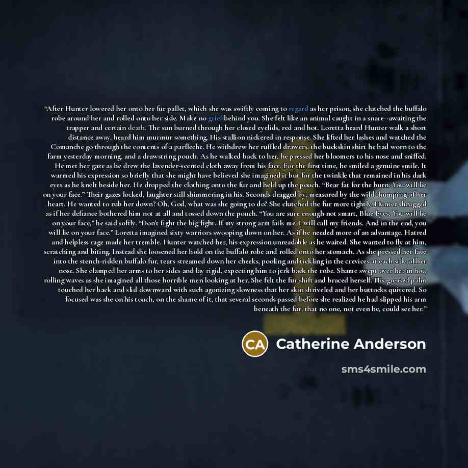 “After Hunter lowered her onto her fur pallet, which she was swiftly coming to regard as her prison, she clutched the buffalo robe around her and rolled onto her side. Make no grief behind you. She felt like an animal caught in a snare--awaiting the trapper and certain death. The sun burned through…” quote by Catherine Anderson