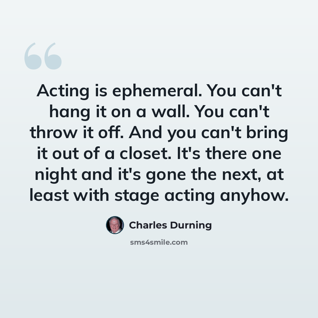 “Acting is ephemeral. You can't hang it on a wall. You can't throw it off. And you can't bring it out of a closet. It's there one night and it's gone the next, at least with stage acting anyhow.” quote by Charles Durning