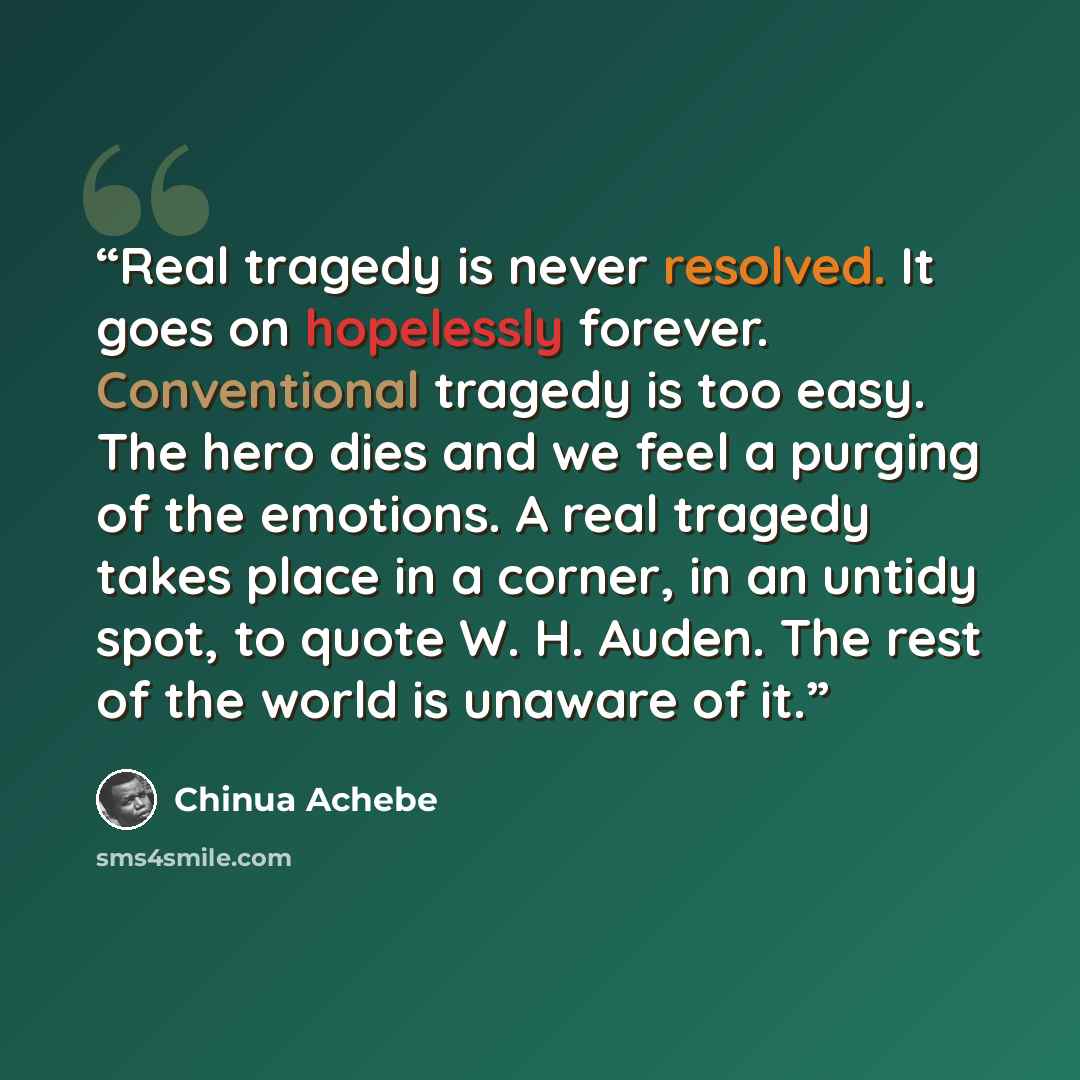 “Real tragedy is never resolved. It goes on hopelessly forever. Conventional tragedy is too easy. The hero dies and we feel a purging of the emotions. A real tragedy takes place in a corner, in an untidy spot, to quote W. H. Auden. The rest of the world is unaware of it.” quote by Chinua Achebe