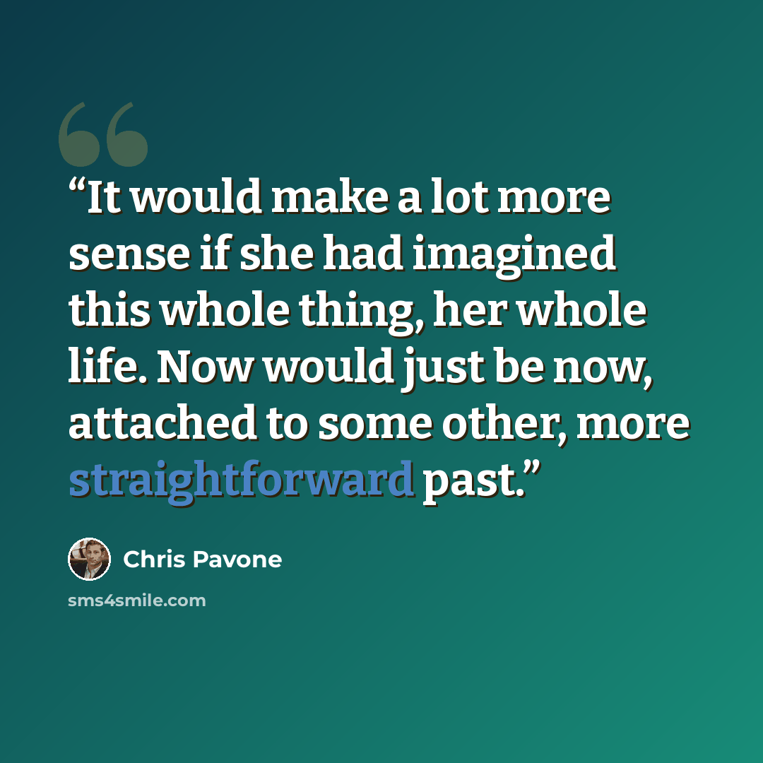 “It would make a lot more sense if she had imagined this whole thing, her whole life. Now would just be now, attached to some other, more straightforward past.” quote by Chris Pavone