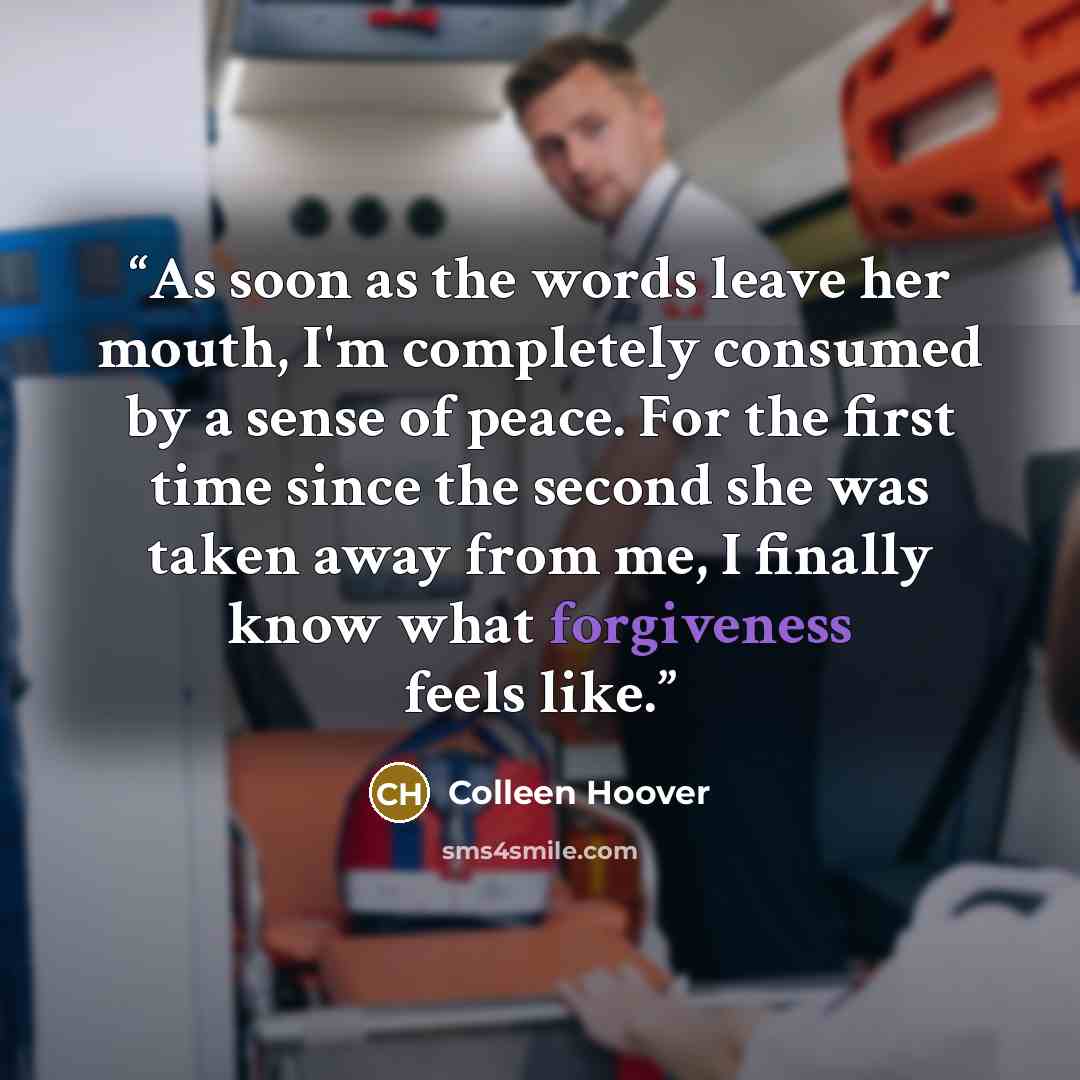 “As soon as the words leave her mouth, I'm completely consumed by a sense of peace. For the first time since the second she was taken away from me, I finally know what forgiveness feels like.” quote by Colleen Hoover