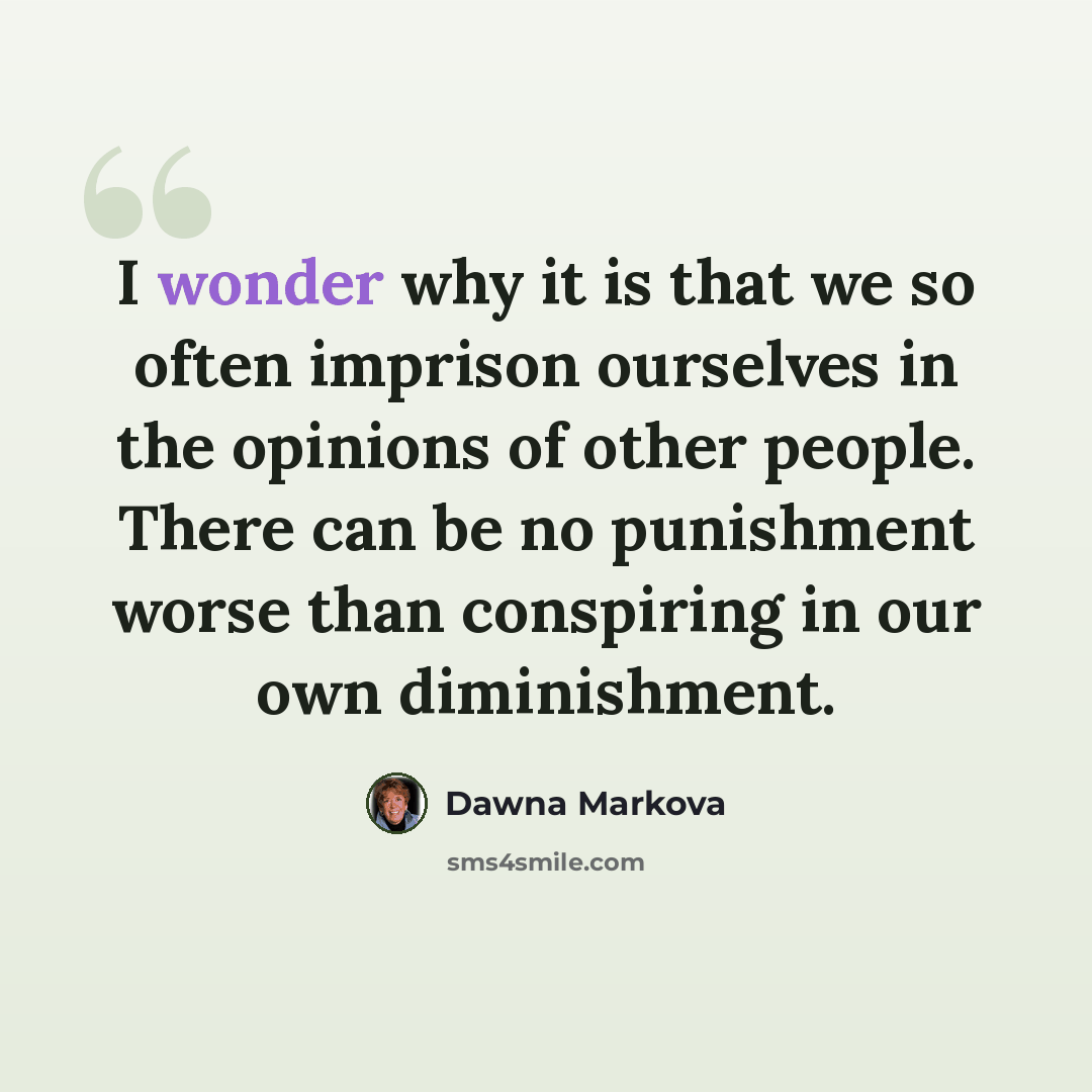 “I wonder why it is that we so often imprison ourselves in the opinions of other people. There can be no punishment worse than conspiring in our own diminishment.” quote by Dawna Markova