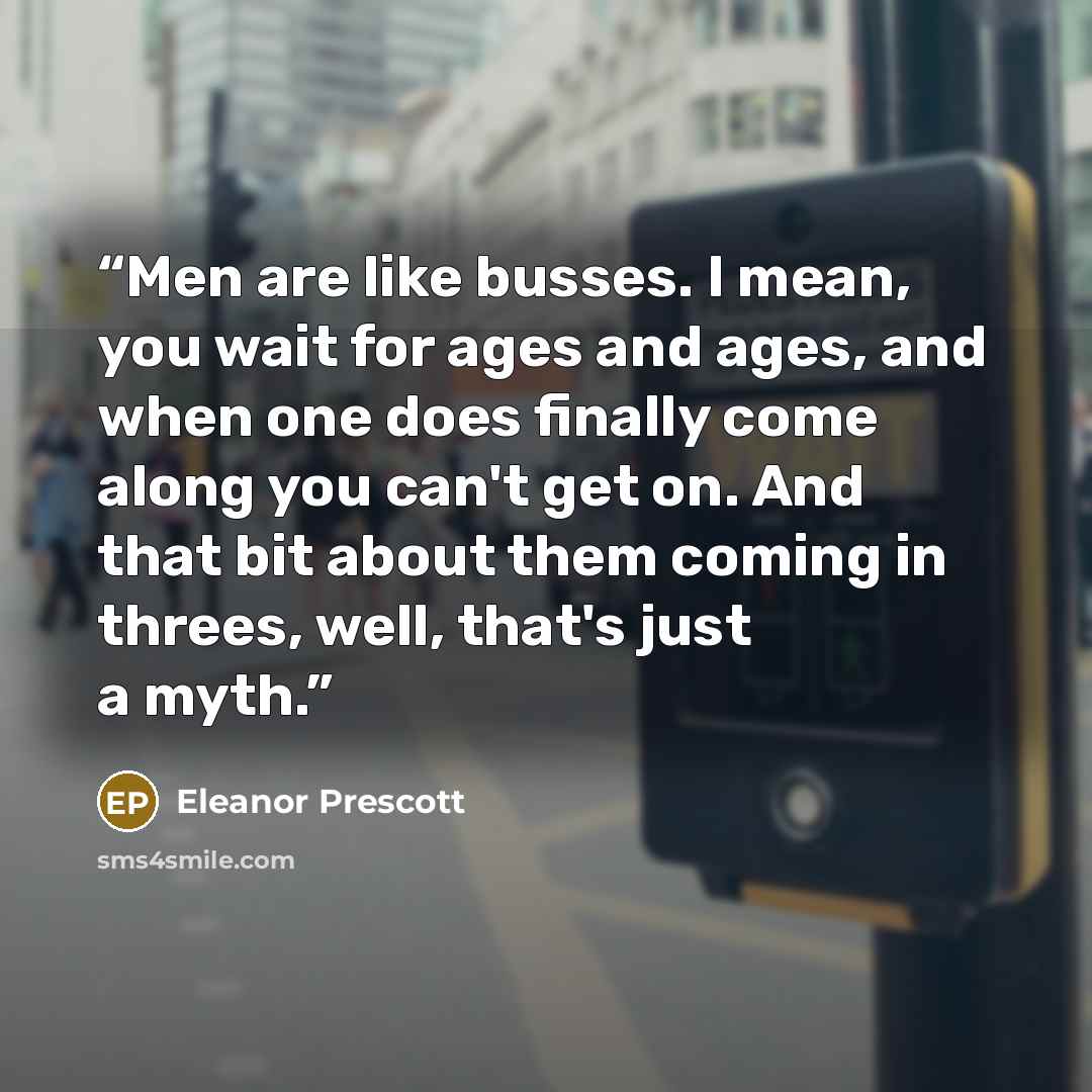 “Men are like busses. I mean, you wait for ages and ages, and when one does finally come along you can't get on. And that bit about them coming in threes, well, that's just a myth.” quote by Eleanor Prescott