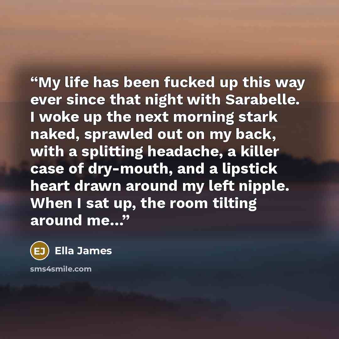 “My life has been fucked up this way ever since that night with Sarabelle. I woke up the next morning stark naked, sprawled out on my back, with a splitting headache, a killer case of dry-mouth, and a lipstick heart drawn around my left nipple. When I sat up, the room tilting around me…” quote by Ella James