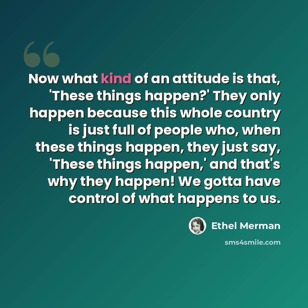 “Now what kind of an attitude is that, 'These things happen?' They only happen because this whole country is just full of people who, when these things happen, they just say, 'These things happen,' and that's why they happen! We gotta have control of what happens to us.” quote by Ethel Merman