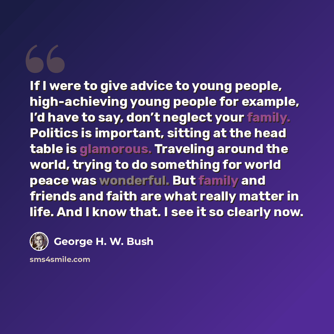 “If I were to give advice to young people, high-achieving young people for example, I’d have to say, don’t neglect your family. Politics is important, sitting at the head table is glamorous. Traveling around the world, trying to do something for world peace was wonderful. But family and friends and…” quote by George H. W. Bush