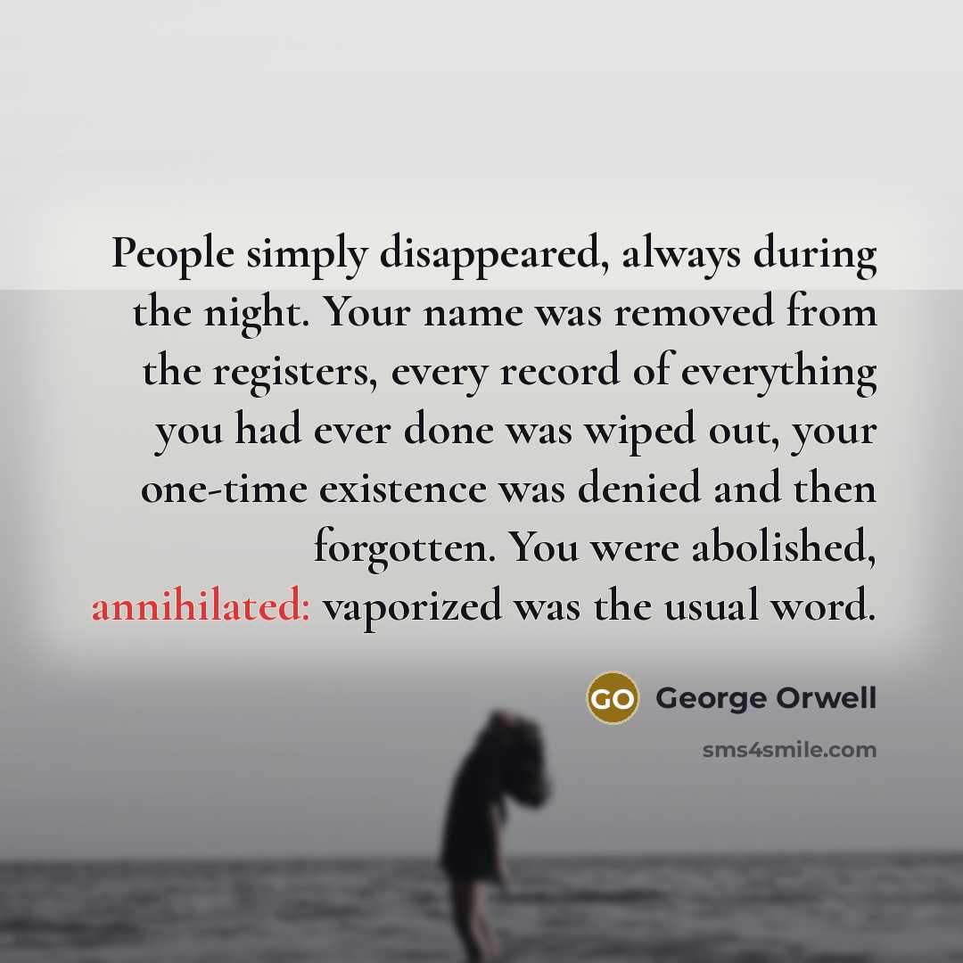 “People simply disappeared, always during the night. Your name was removed from the registers, every record of everything you had ever done was wiped out, your one-time existence was denied and then forgotten. You were abolished, annihilated: vaporized was the usual word.” quote by George Orwell