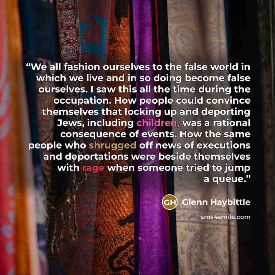 “We all fashion ourselves to the false world in which we live and in so doing become false ourselves. I saw this all the time during the occupation. How people could convince themselves that locking up and deporting Jews, including children, was a rational consequence of events. How the same people…” quote by Glenn Haybittle