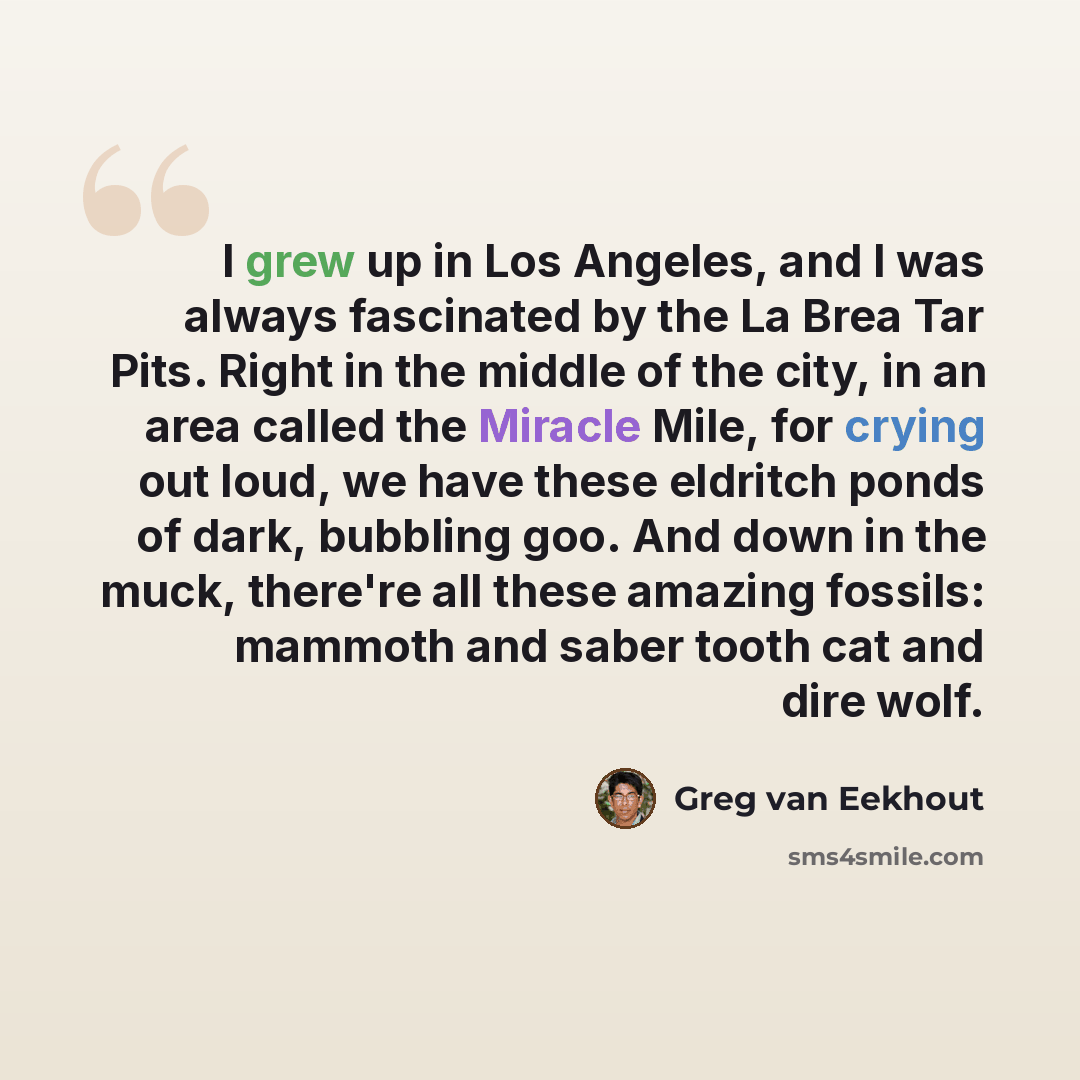 “I grew up in Los Angeles, and I was always fascinated by the La Brea Tar Pits. Right in the middle of the city, in an area called the Miracle Mile, for crying out loud, we have these eldritch ponds of dark, bubbling goo. And down in the muck, there're all these amazing fossils: mammoth and saber…” quote by Greg van Eekhout