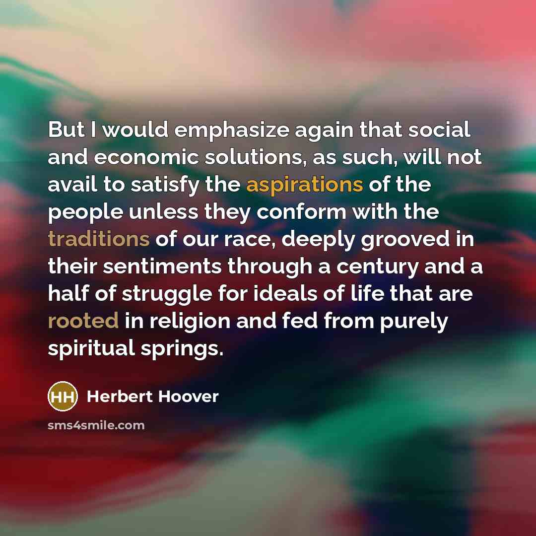 “But I would emphasize again that social and economic solutions, as such, will not avail to satisfy the aspirations of the people unless they conform with the traditions of our race, deeply grooved in their sentiments through a century and a half of struggle for ideals of life that are rooted in…” quote by Herbert Hoover