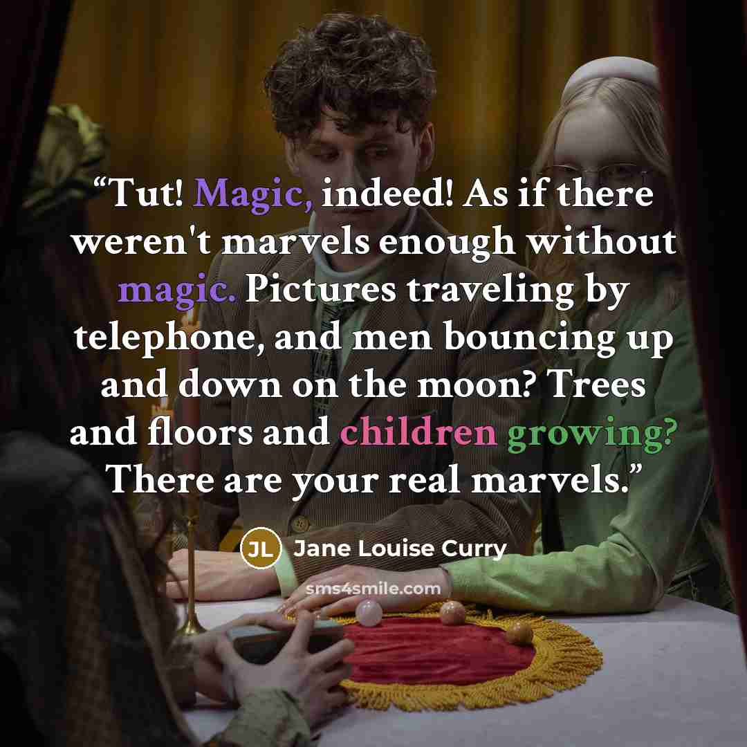 “Tut! Magic, indeed! As if there weren't marvels enough without magic. Pictures traveling by telephone, and men bouncing up and down on the moon? Trees and floors and children growing? There are your real marvels.” quote by Jane Louise Curry