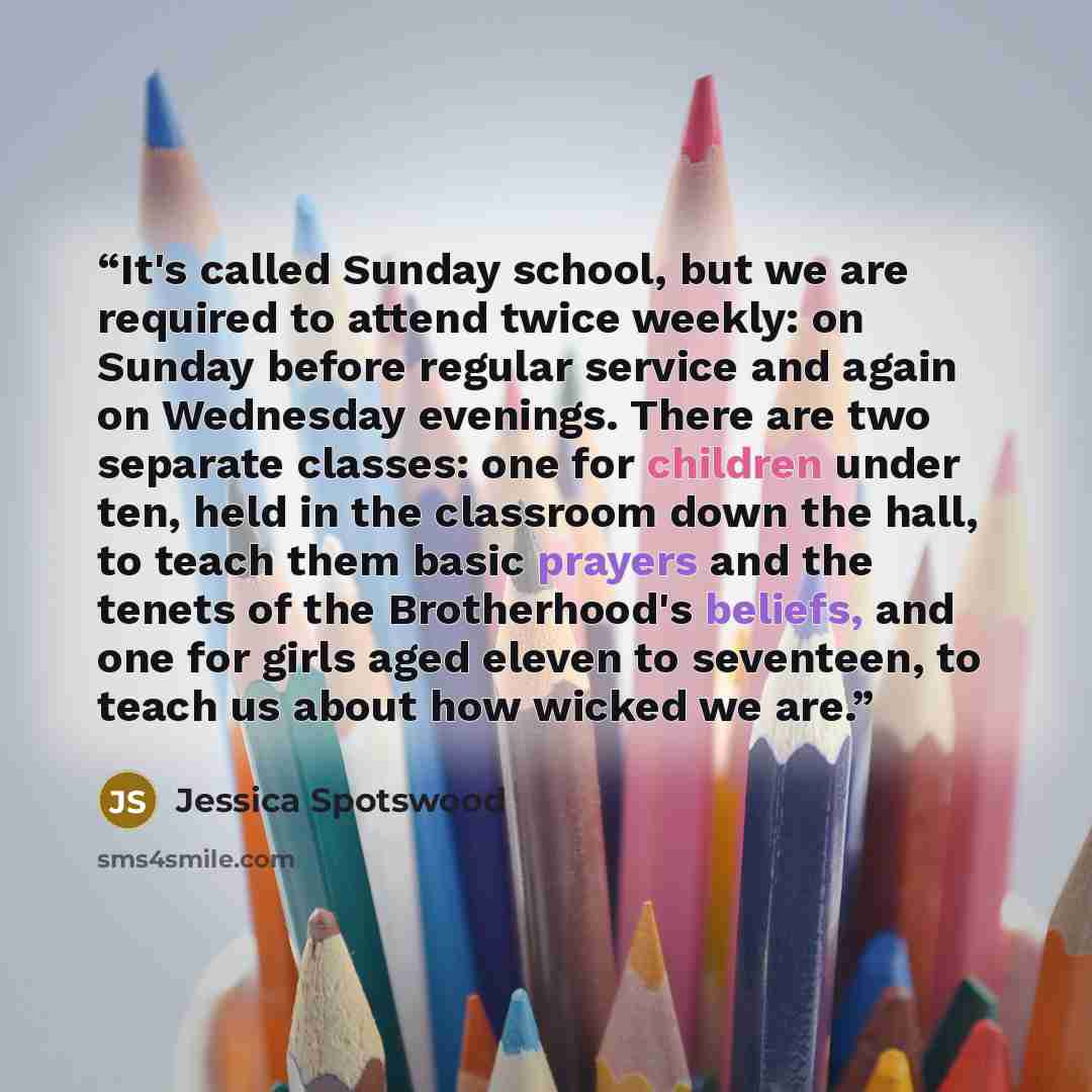 “It's called Sunday school, but we are required to attend twice weekly: on Sunday before regular service and again on Wednesday evenings. There are two separate classes: one for children under ten, held in the classroom down the hall, to teach them basic prayers and the tenets of the Brotherhood's…” quote by Jessica Spotswood