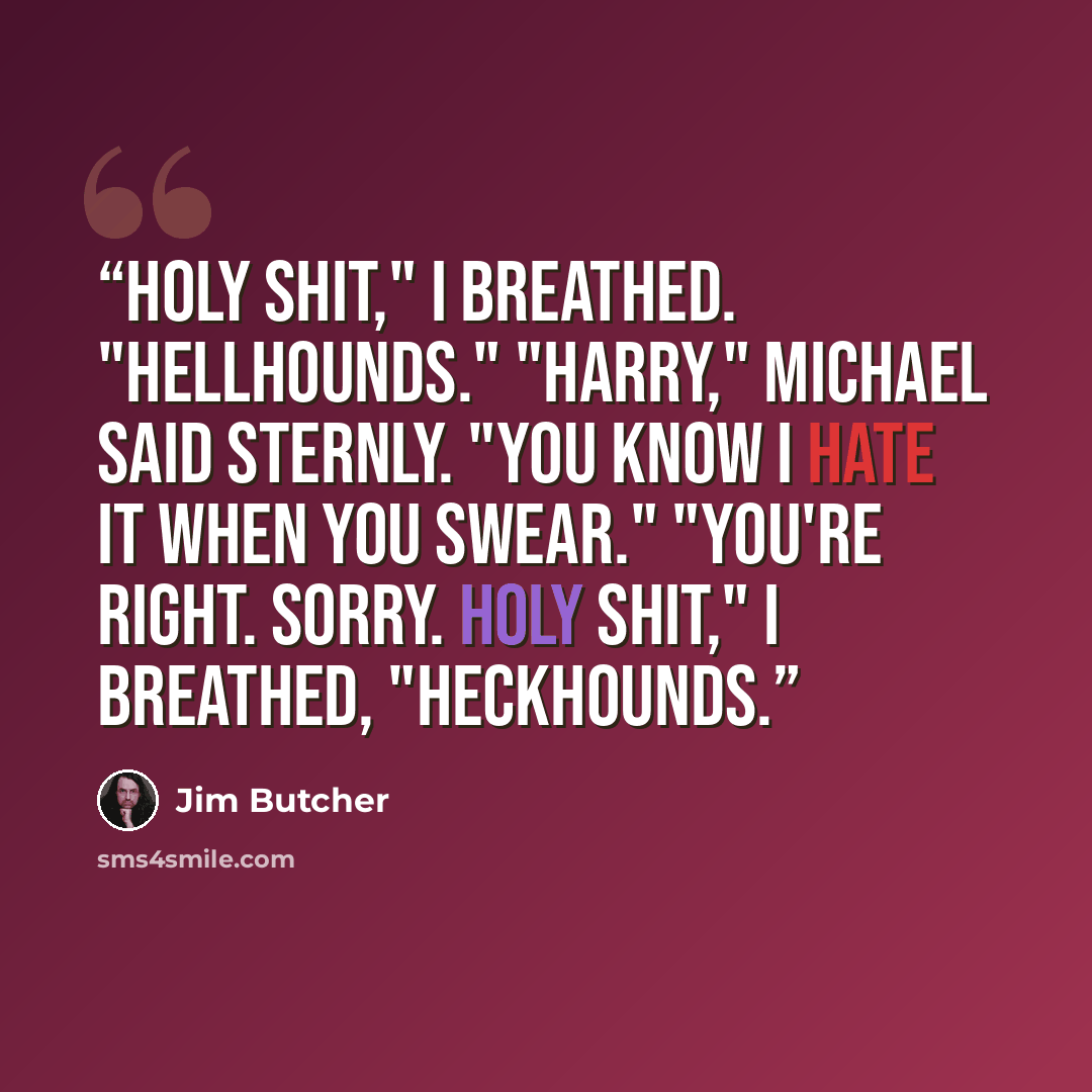 “Holy shit," I breathed. "Hellhounds." "Harry," Michael said sternly. "You know I hate it when you swear." "You're right. Sorry. Holy shit," I breathed, "heckhounds.” quote by Jim Butcher