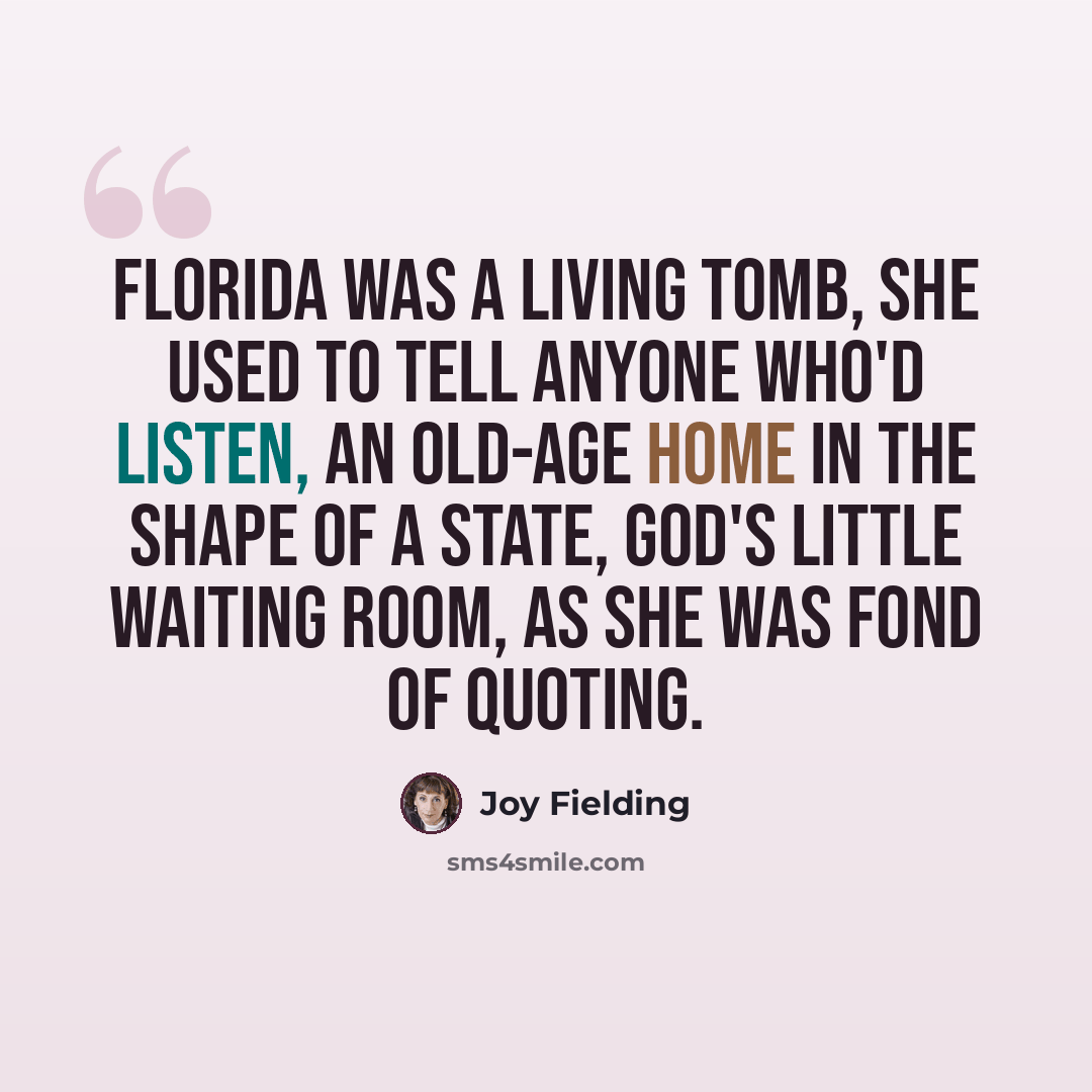 “Florida was a living tomb, she used to tell anyone who'd listen, an old-age home in the shape of a state, God's little waiting room, as she was fond of quoting.” quote by Joy Fielding