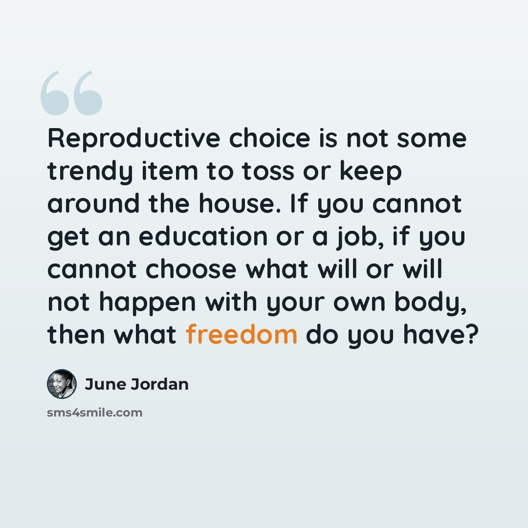 “Reproductive choice is not some trendy item to toss or keep around the house. If you cannot get an education or a job, if you cannot choose what will or will not happen with your own body, then what freedom do you have?” quote by June Jordan