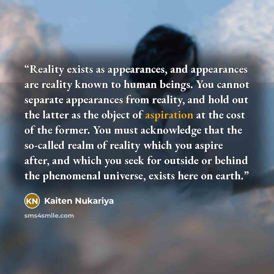 “Reality exists as appearances, and appearances are reality known to human beings. You cannot separate appearances from reality, and hold out the latter as the object of aspiration at the cost of the former. You must acknowledge that the so-called realm of reality which you aspire after, and which…” quote by Kaiten Nukariya