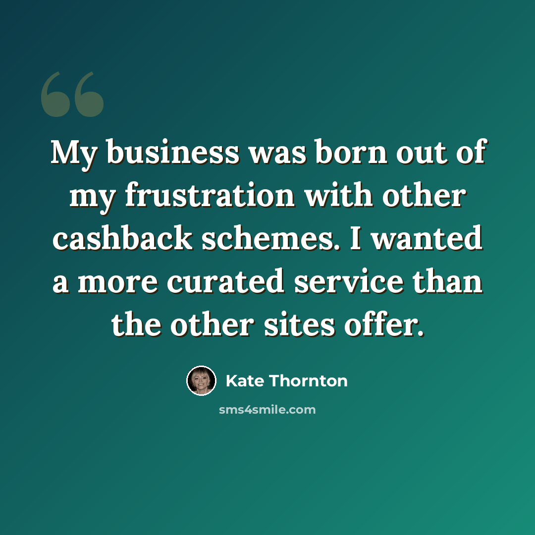 “My business was born out of my frustration with other cashback schemes. I wanted a more curated service than the other sites offer.” quote by Kate Thornton