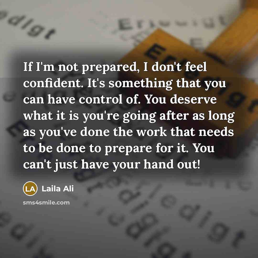 “If I'm not prepared, I don't feel confident. It's something that you can have control of. You deserve what it is you're going after as long as you've done the work that needs to be done to prepare for it. You can't just have your hand out!” quote by Laila Ali