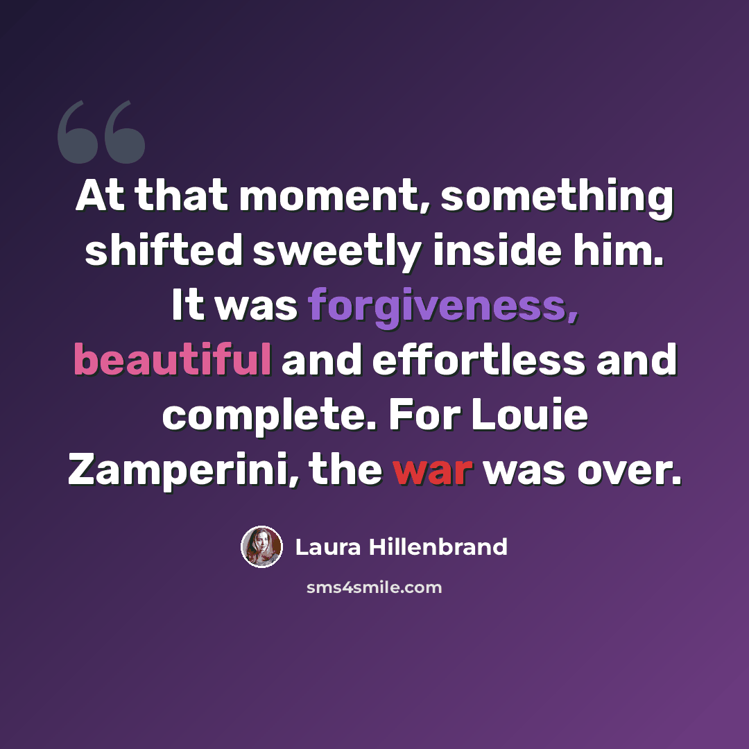 “At that moment, something shifted sweetly inside him. It was forgiveness, beautiful and effortless and complete. For Louie Zamperini, the war was over.” quote by Laura Hillenbrand
