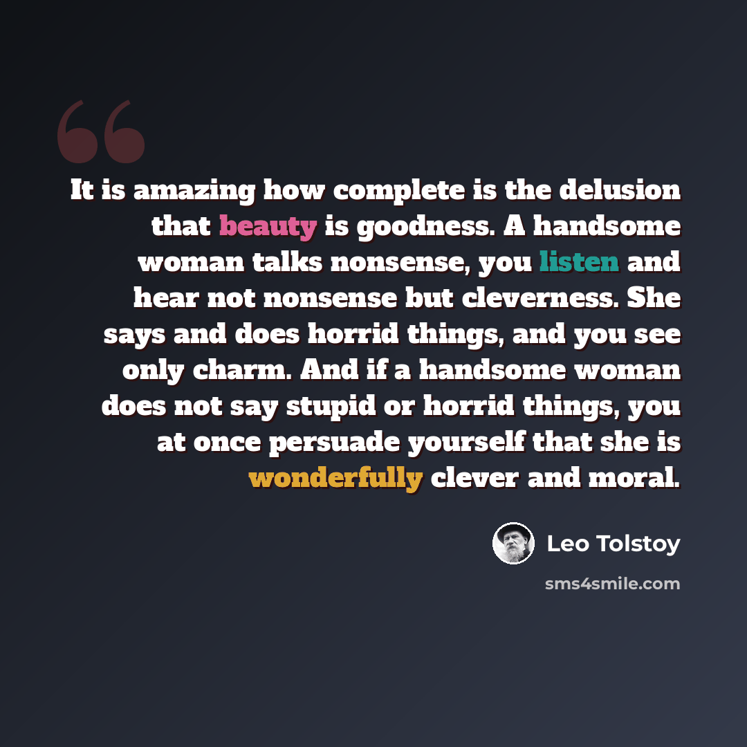 “It is amazing how complete is the delusion that beauty is goodness. A handsome woman talks nonsense, you listen and hear not nonsense but cleverness. She says and does horrid things, and you see only charm. And if a handsome woman does not say stupid or horrid things, you at once persuade yourself…” quote by Leo Tolstoy