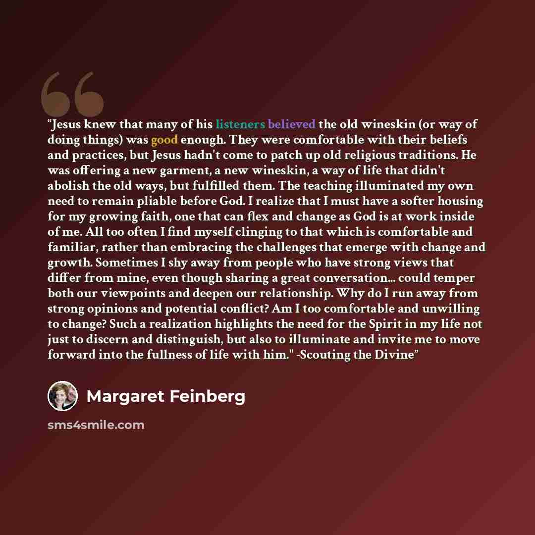 “Jesus knew that many of his listeners believed the old wineskin (or way of doing things) was good enough. They were comfortable with their beliefs and practices, but Jesus hadn't come to patch up old religious traditions. He was offering a new garment, a new wineskin, a way of life that didn't…” quote by Margaret Feinberg