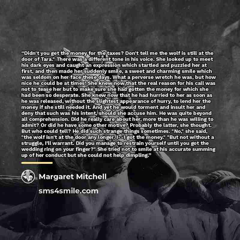 “Didn't you get the money for the taxes? Don't tell me the wolf is still at the door of Tara." There was a different tone in his voice. She looked up to meet his dark eyes and caught an expression which startled and puzzled her at first, and then made her suddenly smile, a sweet and charming smile…” quote by Margaret Mitchell