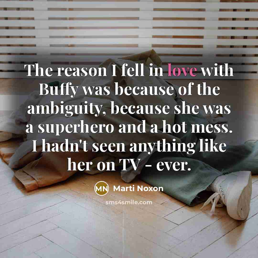 “The reason I fell in love with Buffy was because of the ambiguity, because she was a superhero and a hot mess. I hadn't seen anything like her on TV - ever.” quote by Marti Noxon