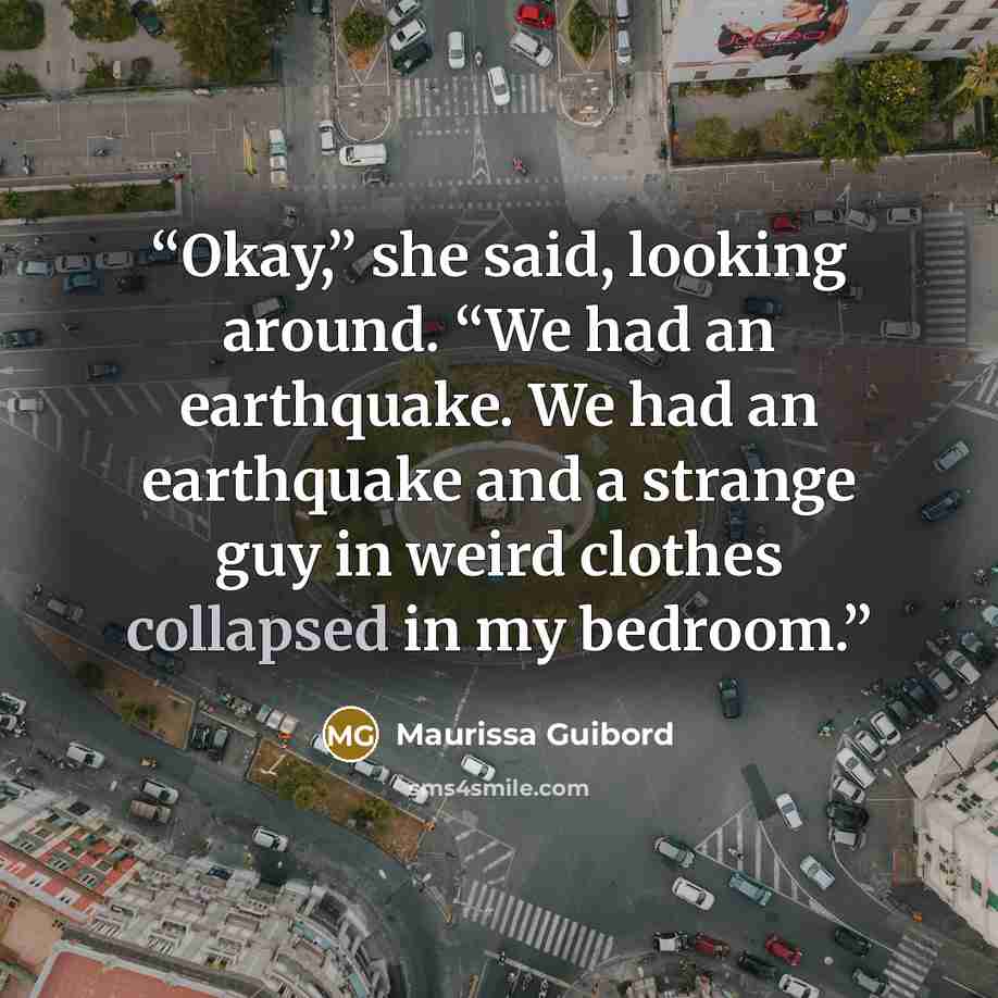 “Okay,” she said, looking around. “We had an earthquake. We had an earthquake and a strange guy in weird clothes collapsed in my bedroom.” quote by Maurissa Guibord