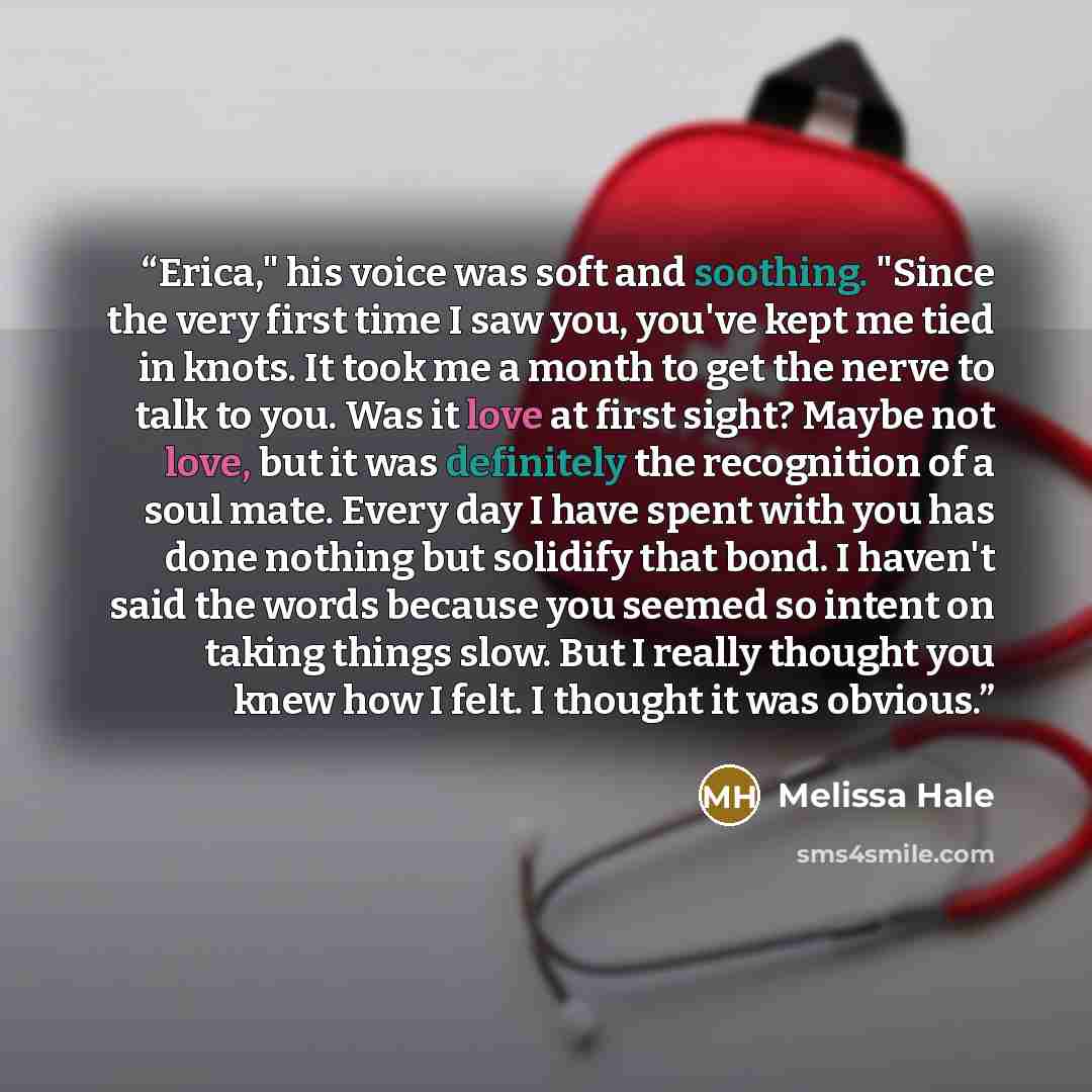 “Erica," his voice was soft and soothing. "Since the very first time I saw you, you've kept me tied in knots. It took me a month to get the nerve to talk to you. Was it love at first sight? Maybe not love, but it was definitely the recognition of a soul mate. Every day I have spent with you has…” quote by Melissa Hale