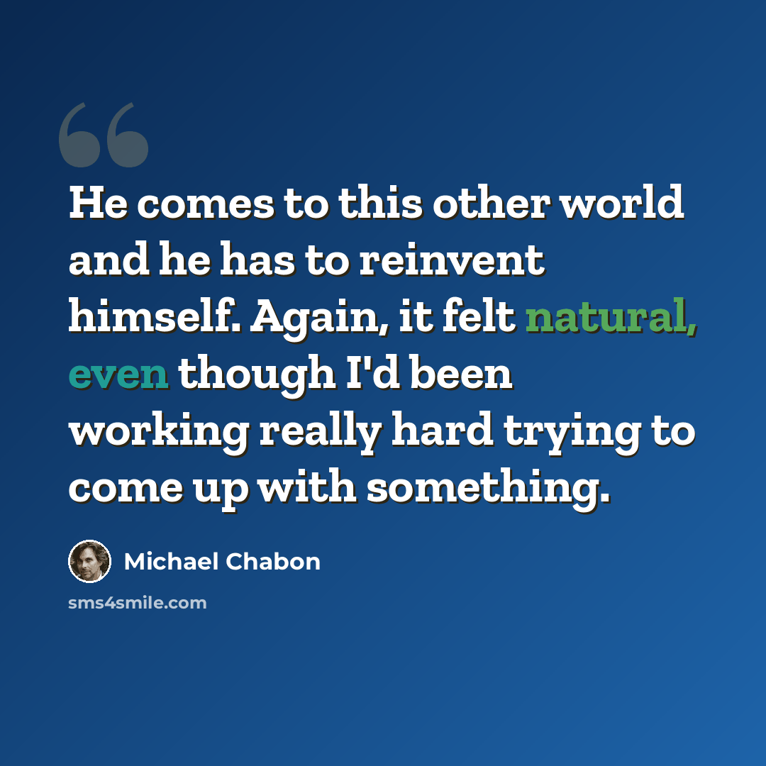 “He comes to this other world and he has to reinvent himself. Again, it felt natural, even though I'd been working really hard trying to come up with something.” quote by Michael Chabon