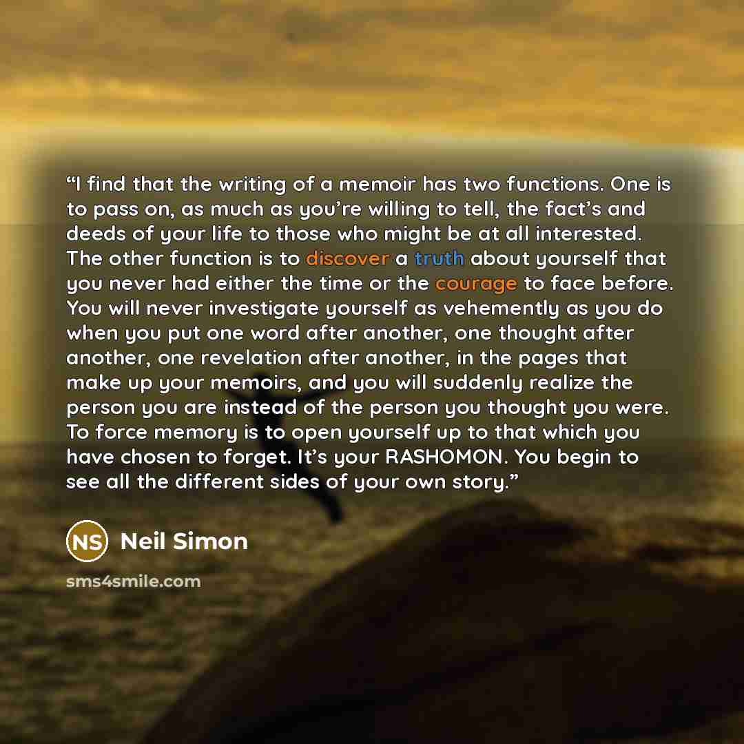 “I find that the writing of a memoir has two functions. One is to pass on, as much as you’re willing to tell, the fact’s and deeds of your life to those who might be at all interested. The other function is to discover a truth about yourself that you never had either the time or the courage to face…” quote by Neil Simon