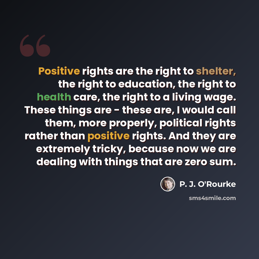 “Positive rights are the right to shelter, the right to education, the right to health care, the right to a living wage. These things are - these are, I would call them, more properly, political rights rather than positive rights. And they are extremely tricky, because now we are dealing with…” quote by P. J. O'Rourke