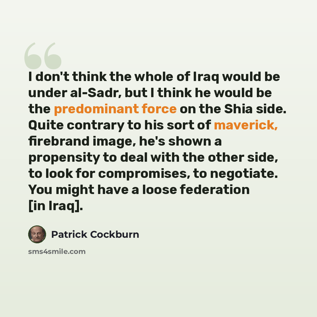 “I don't think the whole of Iraq would be under al-Sadr, but I think he would be the predominant force on the Shia side. Quite contrary to his sort of maverick, firebrand image, he's shown a propensity to deal with the other side, to look for compromises, to negotiate. You might have a loose…” quote by Patrick Cockburn